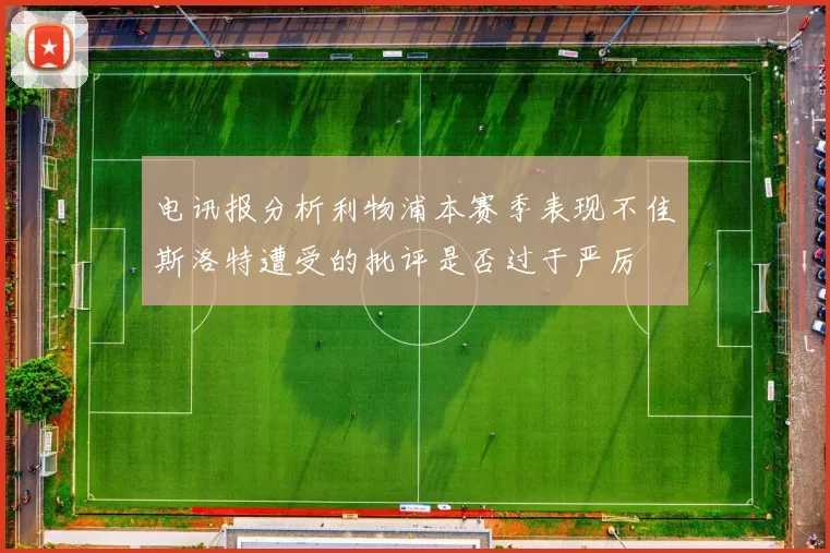电讯报分析利物浦本赛季表现不佳斯洛特遭受的批评是否过于严厉