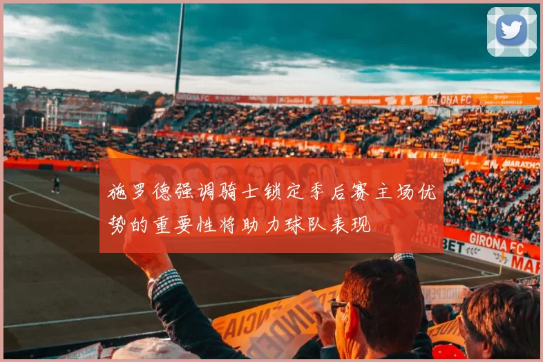 施罗德强调骑士锁定季后赛主场优势的重要性将助力球队表现