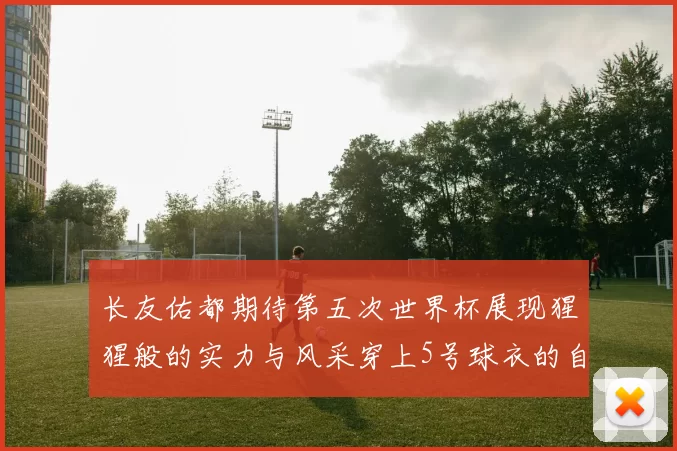 长友佑都期待第五次世界杯展现猩猩般的实力与风采穿上5号球衣的自豪感