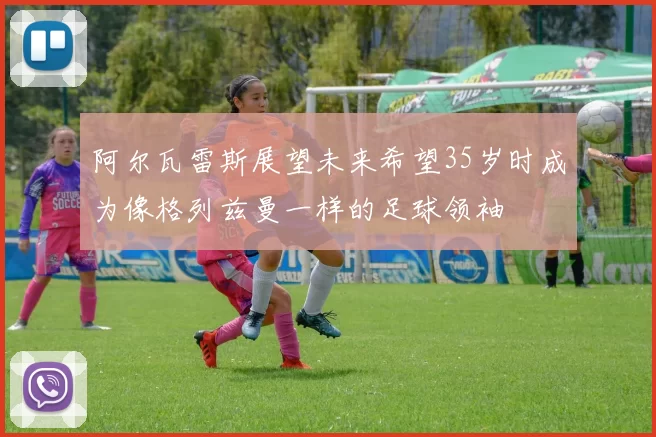 阿尔瓦雷斯展望未来希望35岁时成为像格列兹曼一样的足球领袖