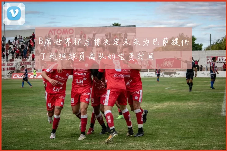 B席世界杯后将决定未来为巴萨提供了处理球员离队的宝贵时间