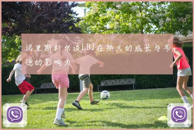 诺里斯科尔谈LBJ在热火的成长与韦德的影响力