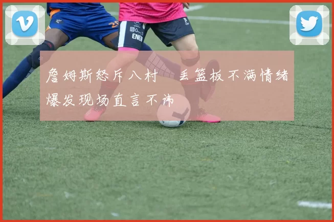 詹姆斯怒斥八村塁丢篮板不满情绪爆发现场直言不讳