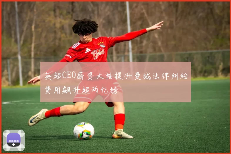 英超CEO薪资大幅提升曼城法律纠纷费用飙升超两亿镑