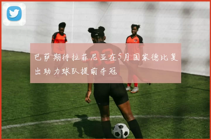 巴萨期待拉菲尼亚在5月国家德比复出助力球队提前夺冠