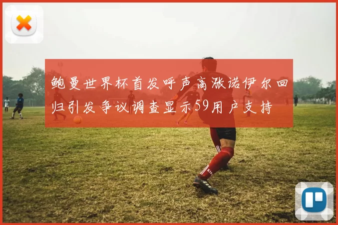 鲍曼世界杯首发呼声高涨诺伊尔回归引发争议调查显示59用户支持