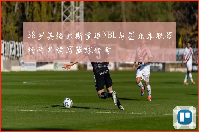 38岁英格尔斯重返NBL与墨尔本联签约两年续写篮球传奇