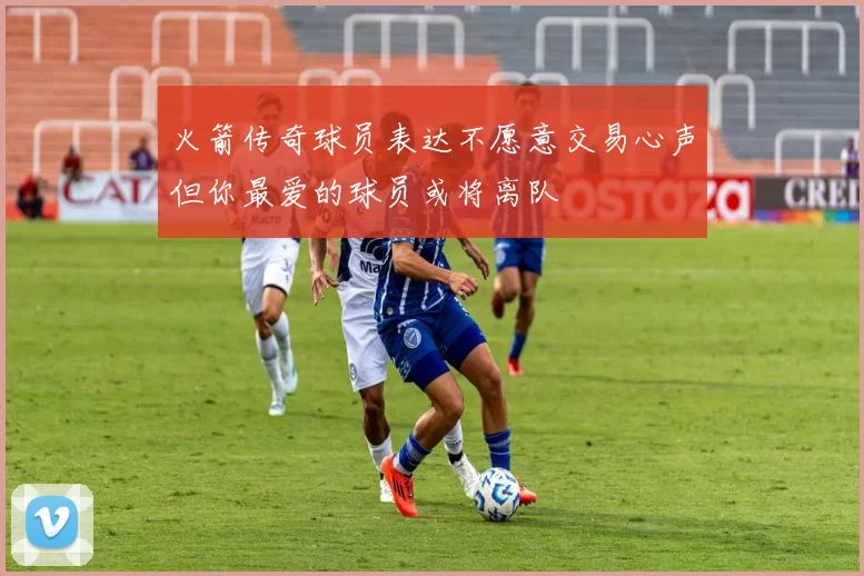 火箭传奇球员表达不愿意交易心声但你最爱的球员或将离队