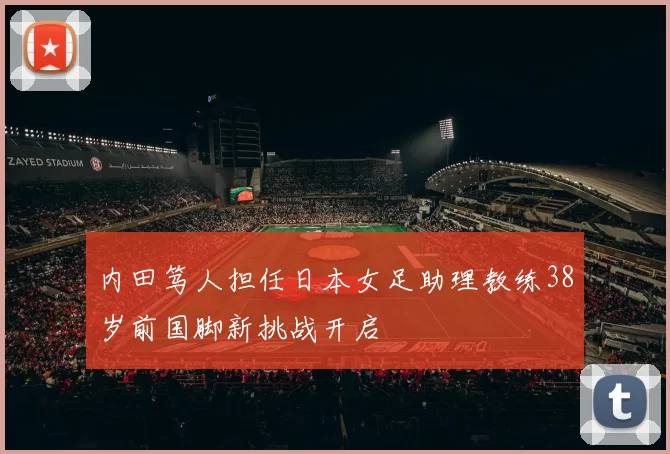 内田笃人担任日本女足助理教练38岁前国脚新挑战开启
