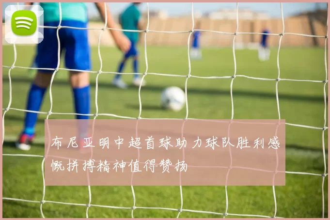布尼亚明中超首球助力球队胜利感慨拼搏精神值得赞扬