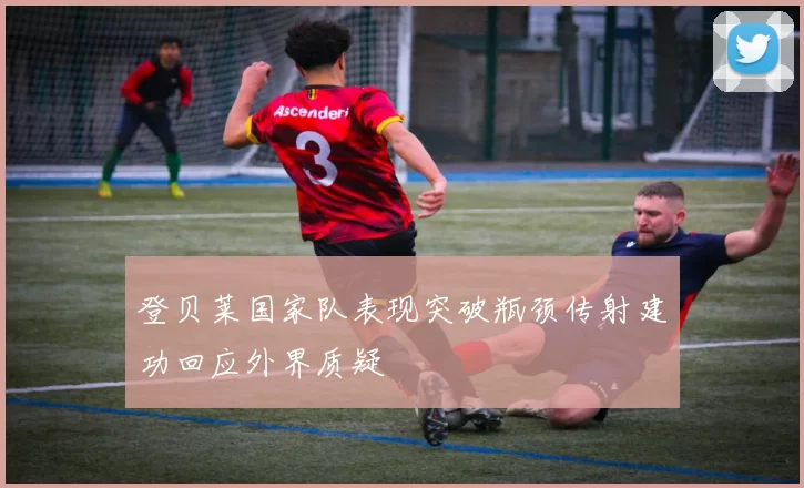 登贝莱国家队表现突破瓶颈传射建功回应外界质疑