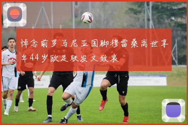 悼念前罗马尼亚国脚穆雷桑离世享年44岁欧足联发文致哀